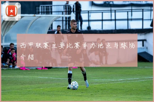 西甲联赛主要比赛举办地点与球场介绍