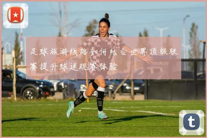 足球旅游线路如何结合世界顶级联赛提升球迷观赛体验