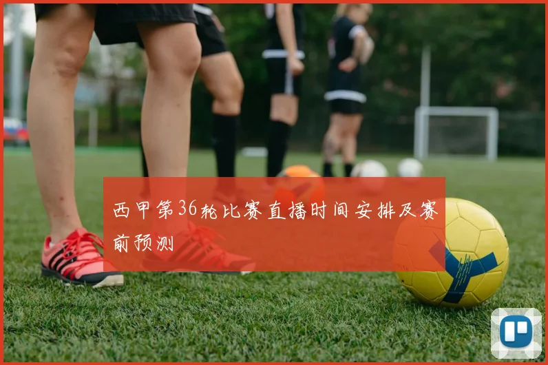 西甲第36轮比赛直播时间安排及赛前预测