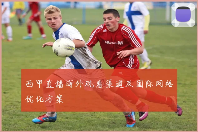 西甲直播海外观看渠道及国际网络优化方案