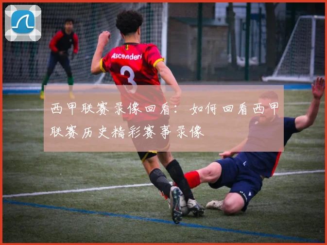 西甲联赛录像回看：如何回看西甲联赛历史精彩赛事录像