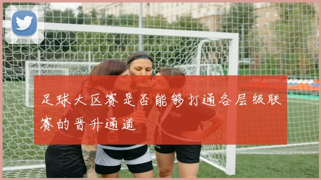足球大区赛是否能够打通各层级联赛的晋升通道