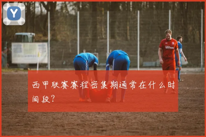 西甲联赛赛程密集期通常在什么时间段？